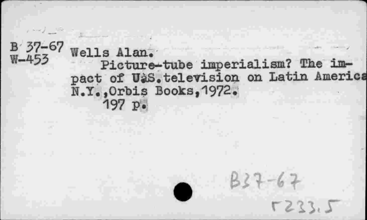 ﻿w »ells Alan*
w'+?>	Picture— tube imperialism? The im-
pact of UaS.television on Latin America N.Y.,Orbis Books,1972.
197 P .
